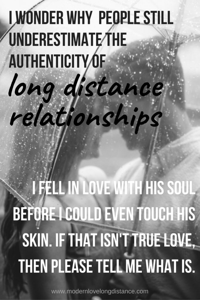 I wonder why people still underestimate the authenticity of long distance relationships. I fell in love with his soul before I could even touch his skin. If that isn't true love, then please tell me what is.